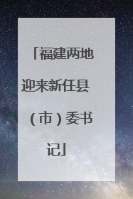 福建两地迎来新任县（市）委书记